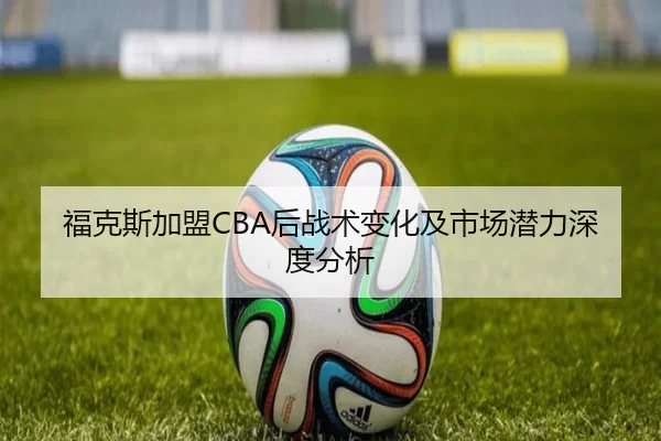 福克斯加盟CBA后战术变化及市场潜力深度分析