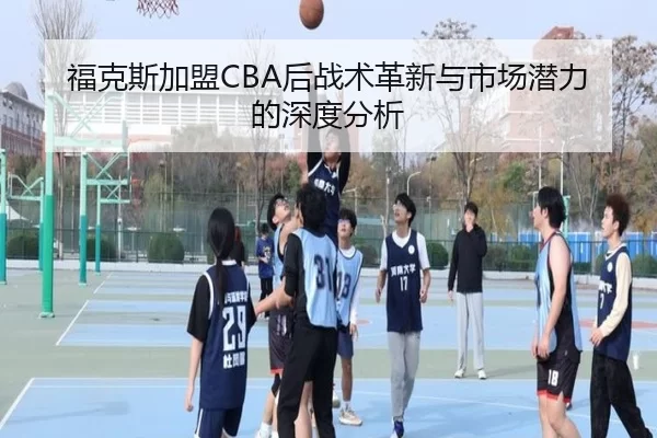 福克斯加盟CBA后战术革新与市场潜力的深度分析