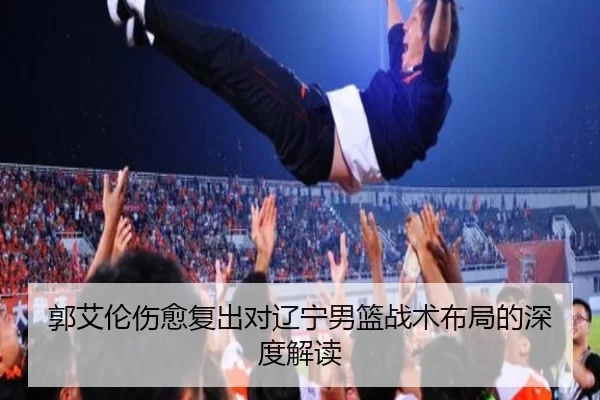 郭艾伦伤愈复出对辽宁男篮战术布局的深度解读