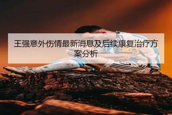 王强意外伤情最新消息及后续康复治疗方案分析